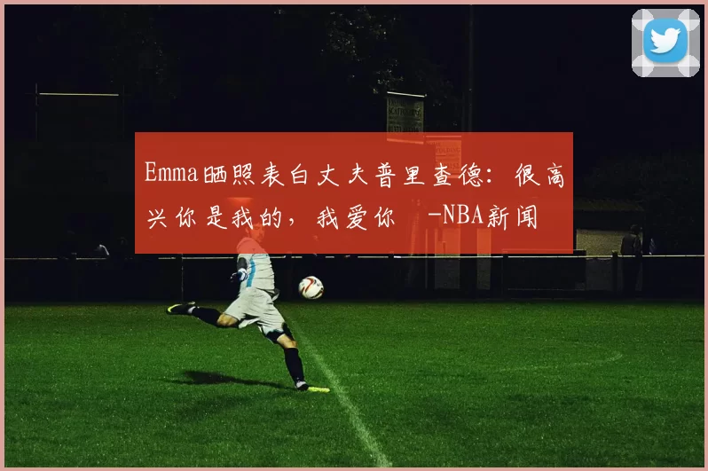 Emma晒照表白丈夫普里查德：很高兴你是我的，我爱你️-NBA新闻