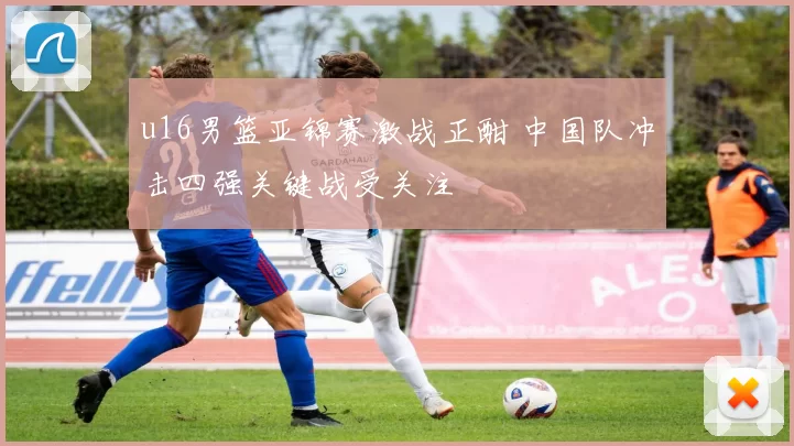 u16男篮亚锦赛激战正酣 中国队冲击四强关键战受关注