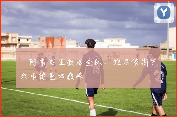 ​阿韦洛亚激活全队，维尼修斯巴尔韦德重回巅峰