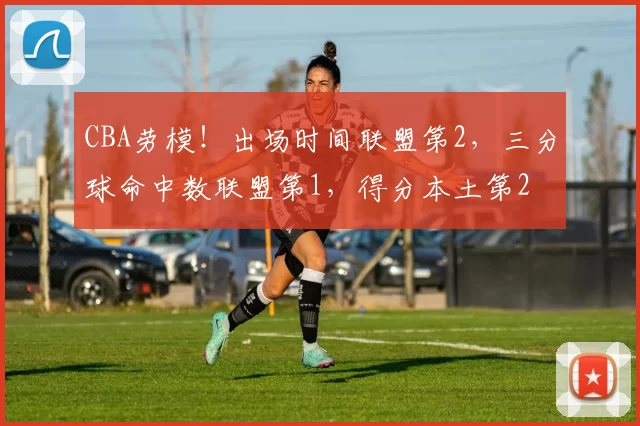 CBA劳模！出场时间联盟第2，三分球命中数联盟第1，得分本土第2