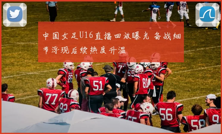 中国女足U16直播回放曝光 备战细节浮现后续热度升温