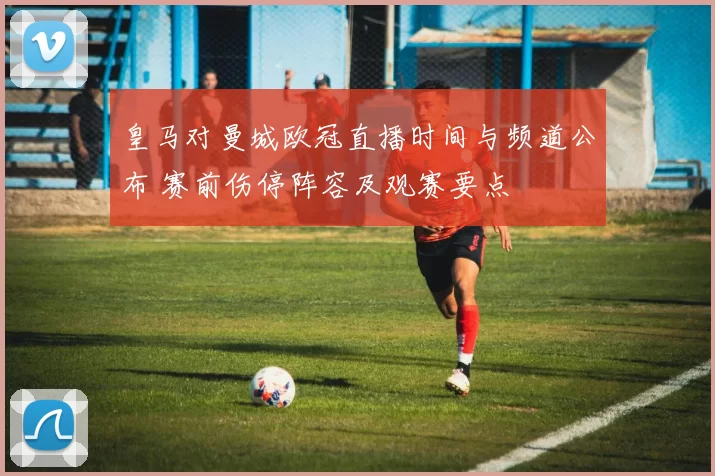 皇马对曼城欧冠直播时间与频道公布 赛前伤停阵容及观赛要点
