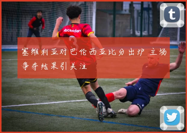 塞维利亚对巴伦西亚比分出炉 主场争夺结果引关注