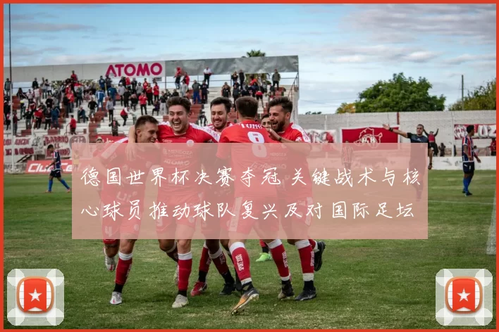 德国世界杯决赛夺冠 关键战术与核心球员推动球队复兴及对国际足坛影响