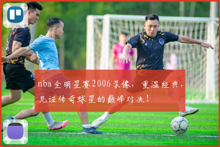 nba全明星赛2006录像，重温经典，见证传奇球星的巅峰对决！