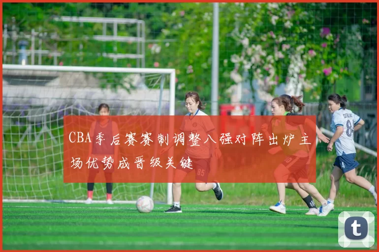 CBA季后赛赛制调整八强对阵出炉主场优势成晋级关键
