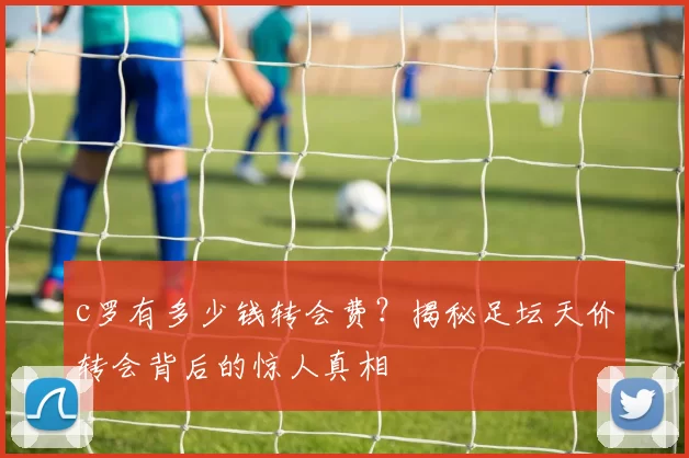 c罗有多少钱转会费？揭秘足坛天价转会背后的惊人真相