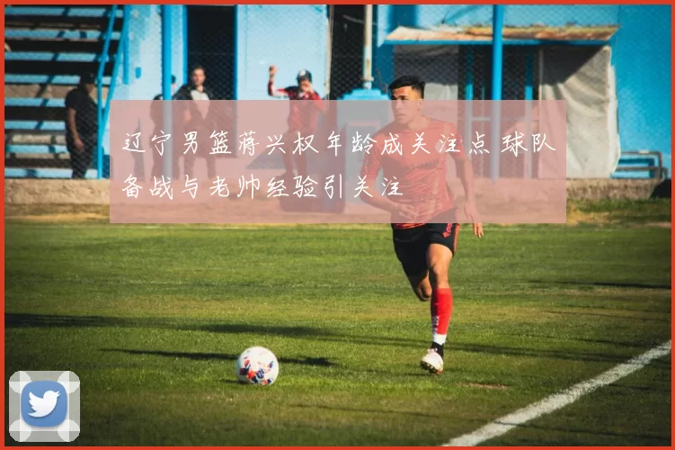 辽宁男篮蒋兴权年龄成关注点 球队备战与老帅经验引关注