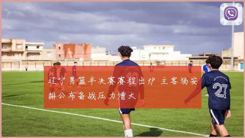 辽宁男篮半决赛赛程出炉 主客场安排公布备战压力增大