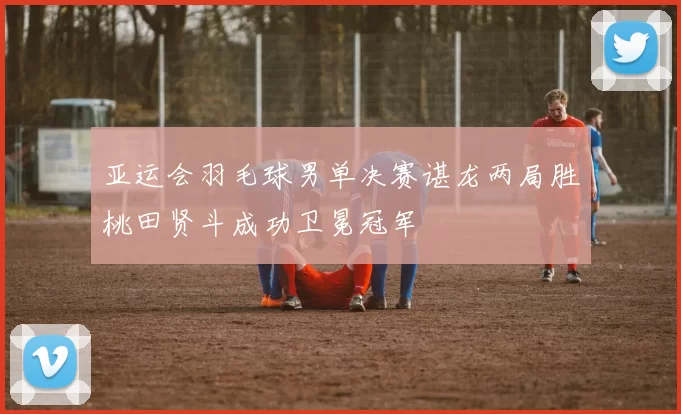 亚运会羽毛球男单决赛谌龙两局胜桃田贤斗成功卫冕冠军