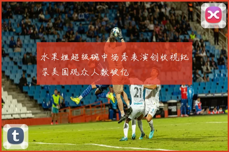 水果姐超级碗中场秀表演创收视纪录美国观众人数破亿