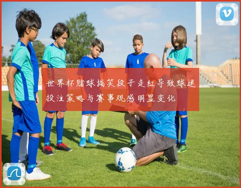 世界杯赌球搞笑段子走红导致球迷投注策略与赛事观感明显变化