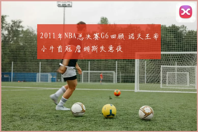 2011年NBA总决赛G6回顾 诺天王率小牛首冠 詹姆斯失意夜