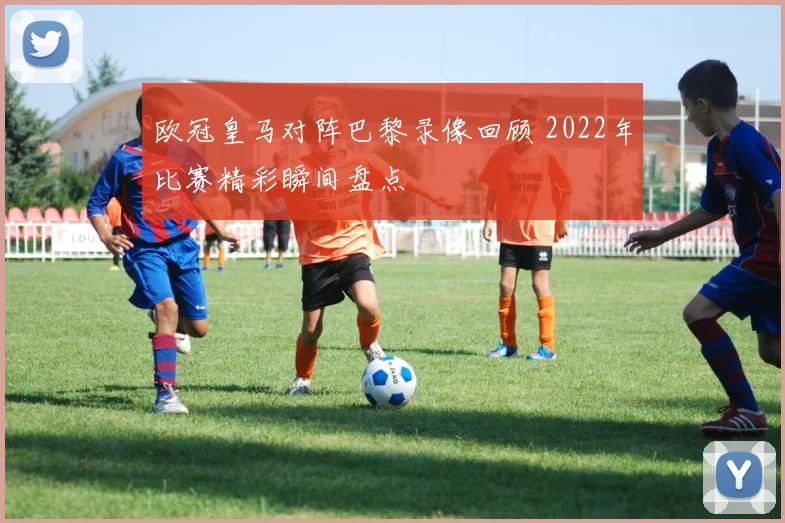 欧冠皇马对阵巴黎录像回顾 2022年比赛精彩瞬间盘点
