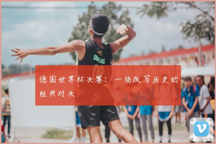 德国世界杯决赛：一场改写历史的经典对决