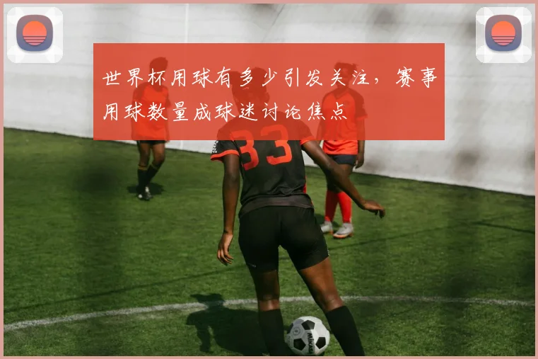 世界杯用球有多少引发关注，赛事用球数量成球迷讨论焦点