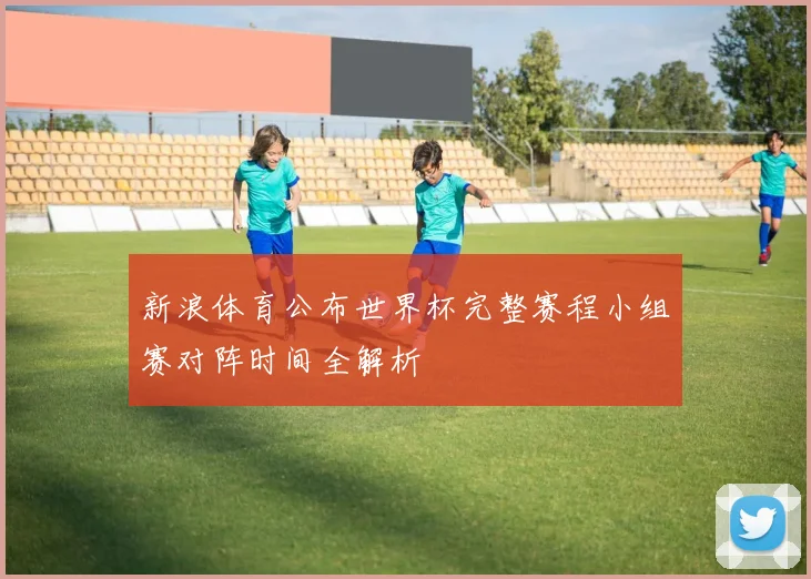 新浪体育公布世界杯完整赛程小组赛对阵时间全解析