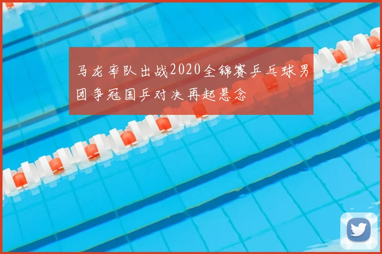 马龙率队出战2020全锦赛乒乓球男团争冠国乒对决再起悬念