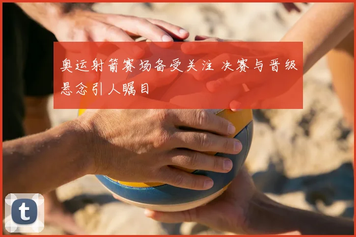 奥运射箭赛场备受关注 决赛与晋级悬念引人瞩目