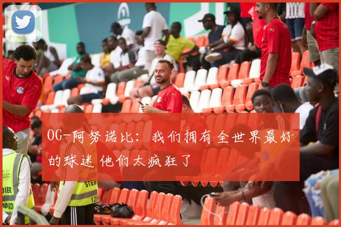 OG-阿努诺比：我们拥有全世界最好的球迷 他们太疯狂了