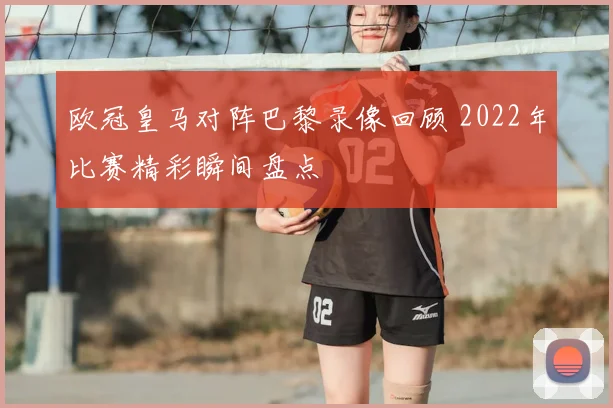 欧冠皇马对阵巴黎录像回顾 2022年比赛精彩瞬间盘点