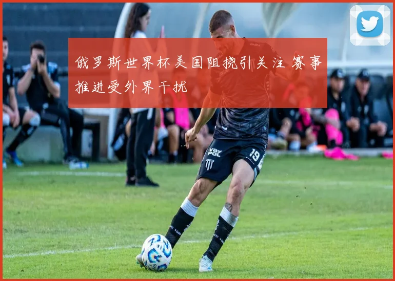 俄罗斯世界杯美国阻挠引关注 赛事推进受外界干扰