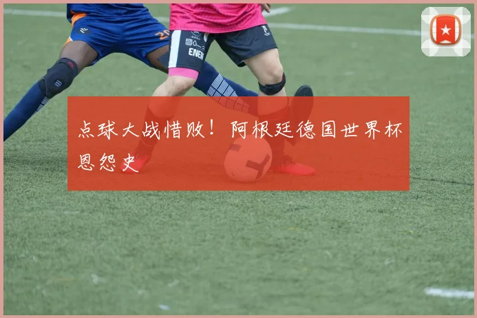 点球大战惜败！阿根廷德国世界杯恩怨史