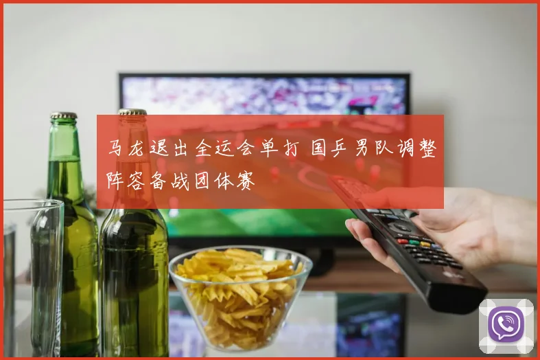 马龙退出全运会单打 国乒男队调整阵容备战团体赛