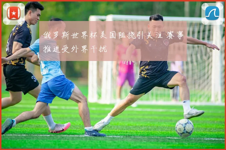 俄罗斯世界杯美国阻挠引关注 赛事推进受外界干扰