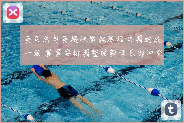 英足总与英超联盟就赛程协调达成一致 赛事安排调整缓解俱乐部冲突