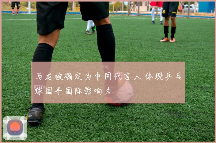 马龙被确定为中国代言人 体现乒乓球国手国际影响力